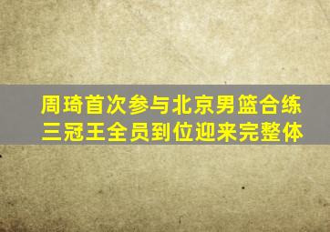 周琦首次参与北京男篮合练 三冠王全员到位迎来完整体